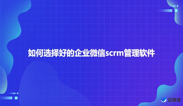 如何选择好的企业微信scrm管理软件