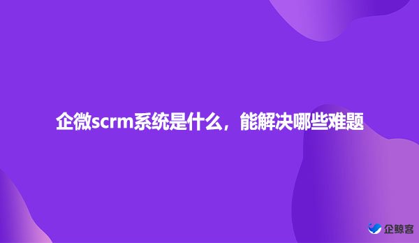 企微scrm系统是什么，能解决哪些难题