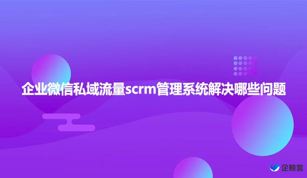 企业微信私域流量scrm管理系统解决哪些问题