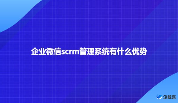 企业微信scrm管理系统有什么优势？