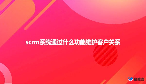 scrm系统通过什么功能维护客户关系