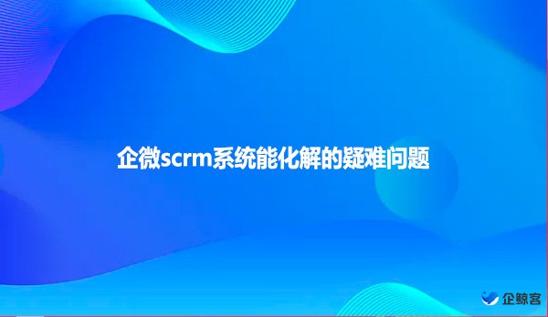 企微scrm系统能化解的疑难问题