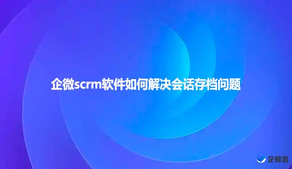 企微scrm软件如何解决会话存档问题