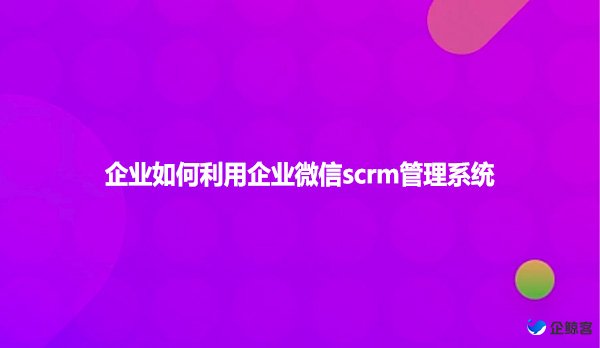 企业如何利用企业微信scrm管理系统