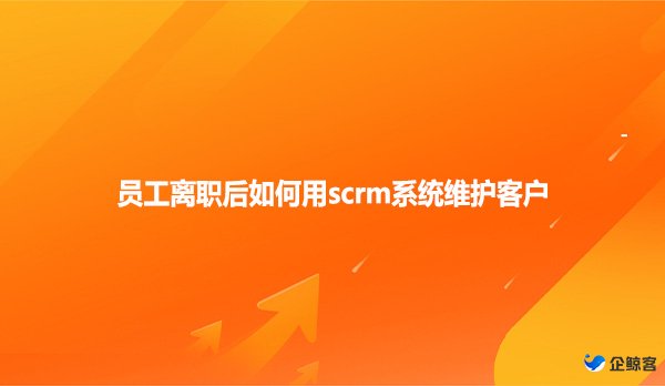 员工离职后如何用scrm系统维护客户