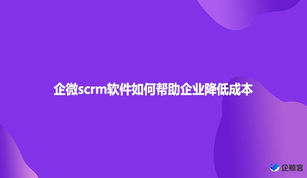 企微scrm软件如何帮助企业降低成本