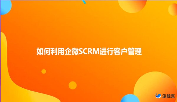 如何利用企微SCRM进行客户管理？