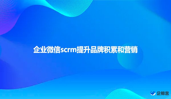 企业微信scrm提升品牌积累和营销