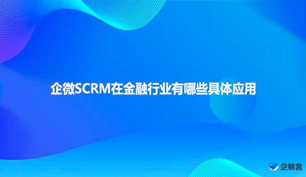 企微SCRM在金融行业有哪些具体应用