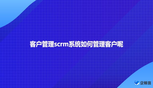 客户管理scrm系统如何管理客户呢