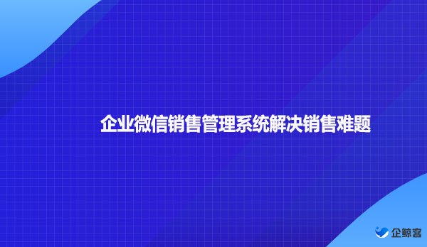 企业微信销售管理系统解决销售难题