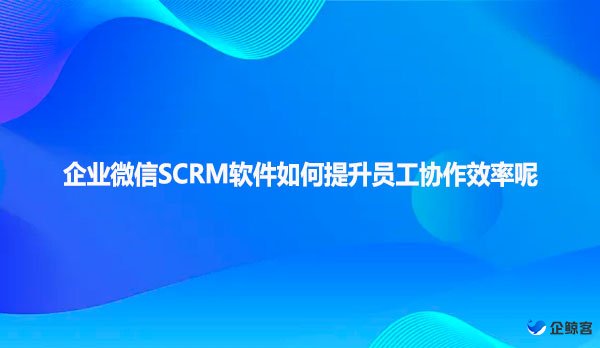 企业微信SCRM软件如何提升员工协作效率呢