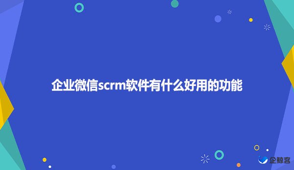 企业微信scrm软件有什么好用的功能