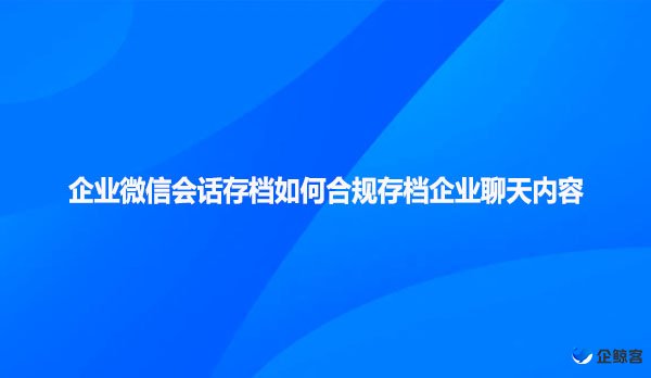 企业微信会话存档如何合规存档企业聊天内容