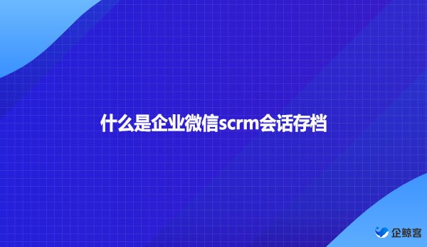 什么是企业微信scrm会话存档