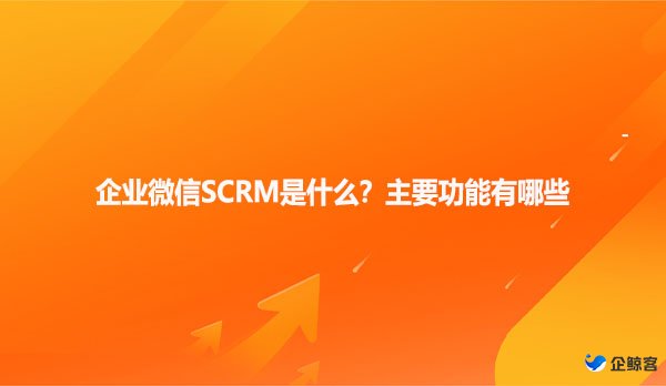 企业微信SCRM是什么？主要功能有哪些