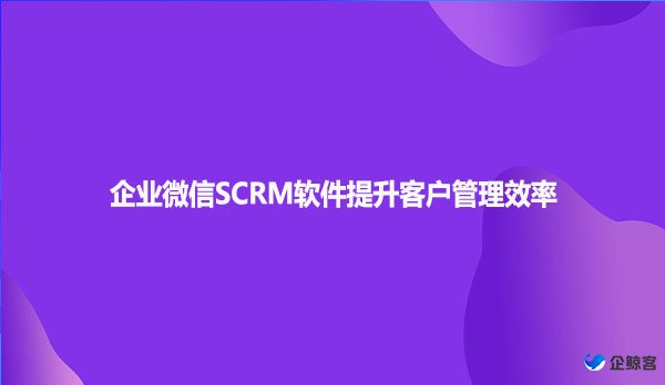 企业微信SCRM软件提升客户管理效率
