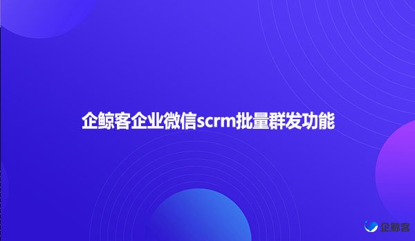 企鲸客企业微信scrm批量群发功能