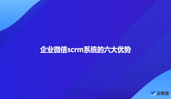 企业微信scrm系统的六大优势
