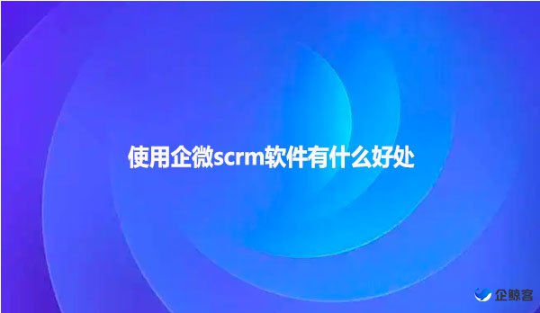 使用企微scrm软件有什么好处
