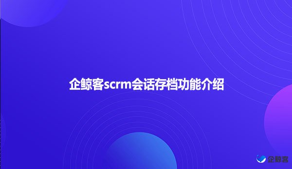 企鲸客scrm会话存档功能介绍