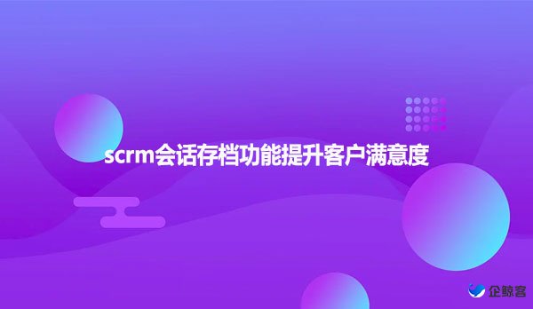 scrm会话存档功能提升客户满意度