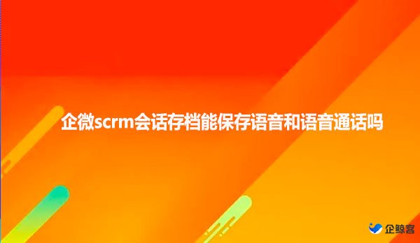 企微scrm会话存档能保存语音和语音通话吗