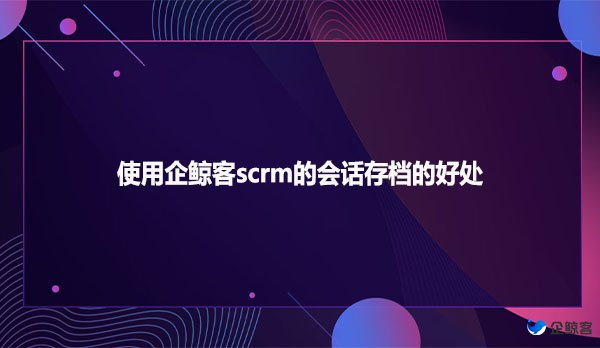 使用企鲸客scrm的会话存档的好处