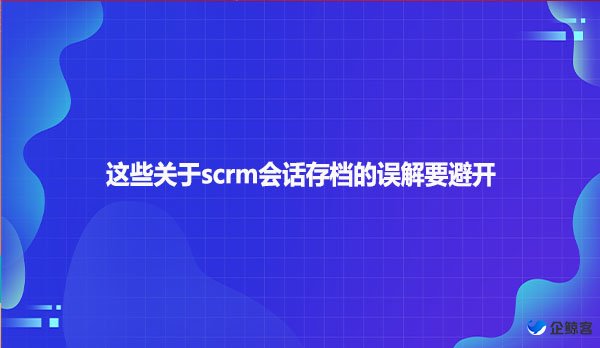 这些关于scrm会话存档的误解要避开