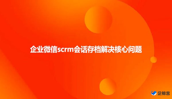 企业微信scrm会话存档解决核心问题