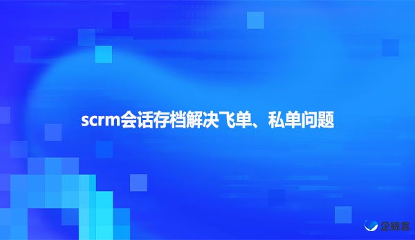 scrm会话存档解决飞单、私单问题