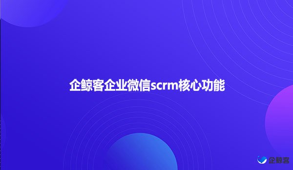 企鲸客企业微信scrm核心功能