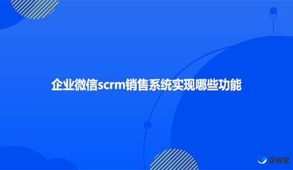企业微信scrm销售系统实现哪些功能